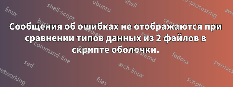 Сообщения об ошибках не отображаются при сравнении типов данных из 2 файлов в скрипте оболочки.