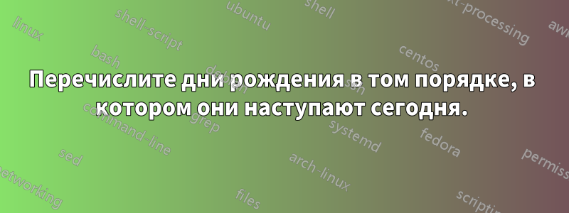 Перечислите дни рождения в том порядке, в котором они наступают сегодня.