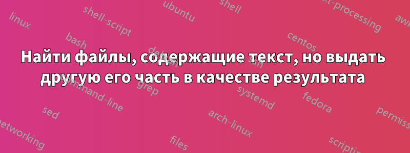 Найти файлы, содержащие текст, но выдать другую его часть в качестве результата