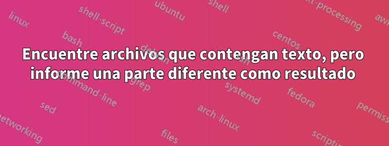 Encuentre archivos que contengan texto, pero informe una parte diferente como resultado