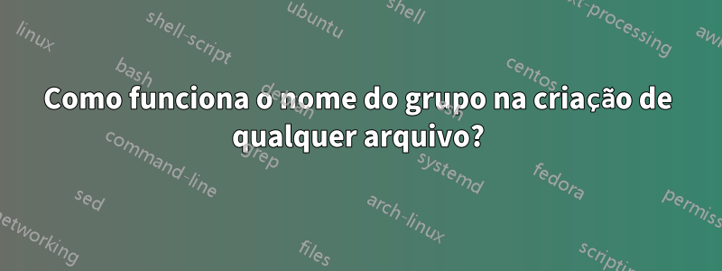 Como funciona o nome do grupo na criação de qualquer arquivo?