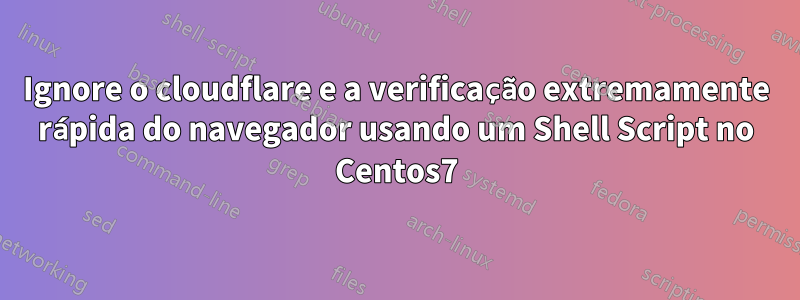 Ignore o cloudflare e a verificação extremamente rápida do navegador usando um Shell Script no Centos7