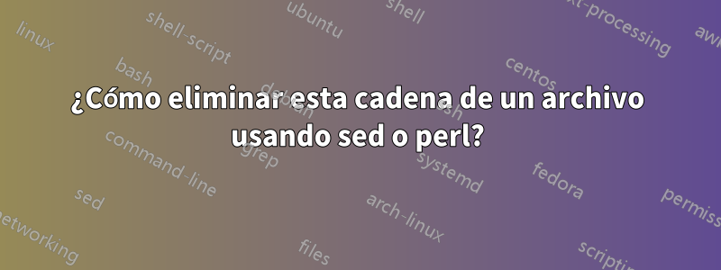 ¿Cómo eliminar esta cadena de un archivo usando sed o perl?