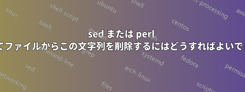 sed または perl を使用してファイルからこの文字列を削除するにはどうすればよいでしょうか?