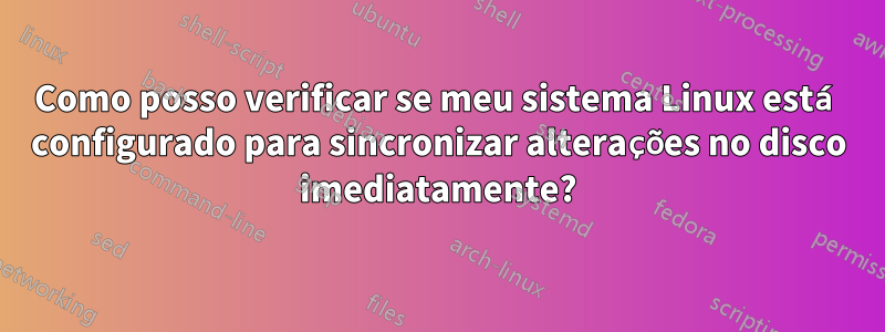 Como posso verificar se meu sistema Linux está configurado para sincronizar alterações no disco imediatamente?