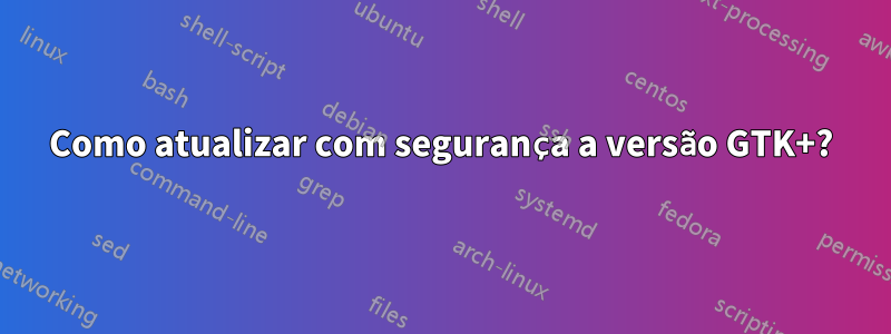 Como atualizar com segurança a versão GTK+?