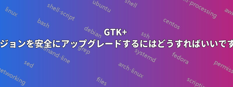 GTK+ バージョンを安全にアップグレードするにはどうすればいいですか?