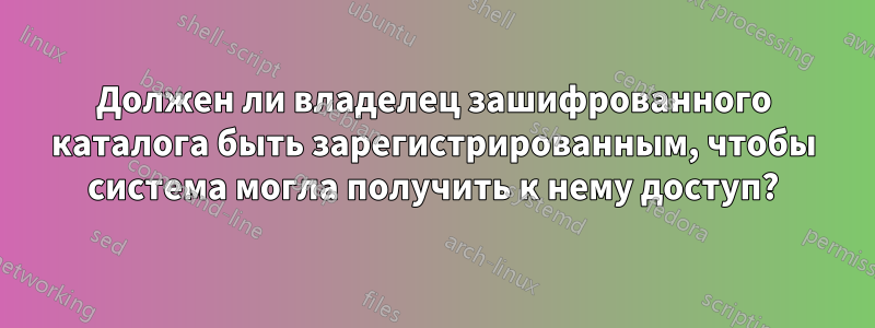 Должен ли владелец зашифрованного каталога быть зарегистрированным, чтобы система могла получить к нему доступ?