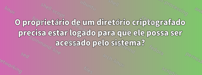 O proprietário de um diretório criptografado precisa estar logado para que ele possa ser acessado pelo sistema?