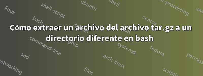 Cómo extraer un archivo del archivo tar.gz a un directorio diferente en bash 