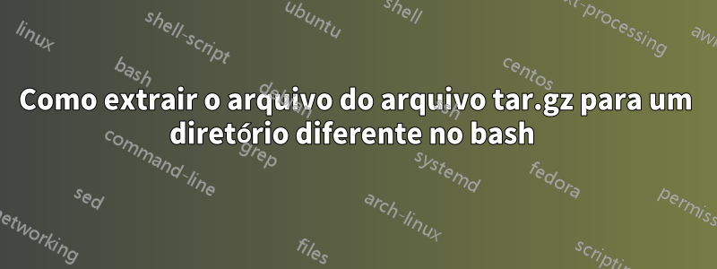 Como extrair o arquivo do arquivo tar.gz para um diretório diferente no bash 