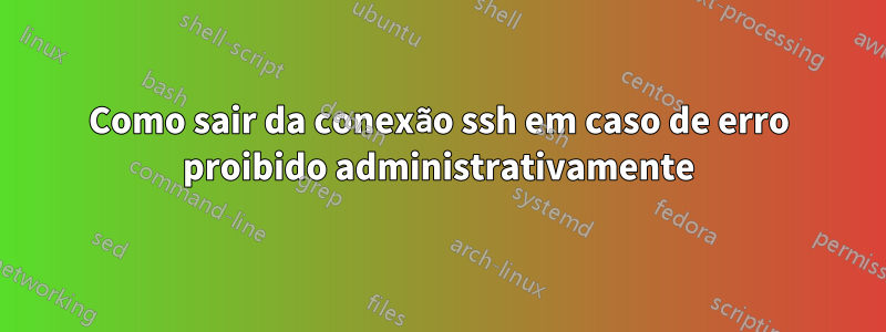 Como sair da conexão ssh em caso de erro proibido administrativamente