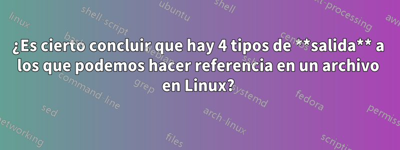 ¿Es cierto concluir que hay 4 tipos de **salida** a los que podemos hacer referencia en un archivo en Linux?