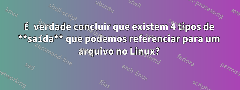 É verdade concluir que existem 4 tipos de **saída** que podemos referenciar para um arquivo no Linux?