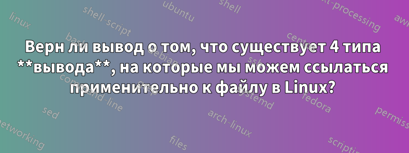 Верн ли вывод о том, что существует 4 типа **вывода**, на которые мы можем ссылаться применительно к файлу в Linux?