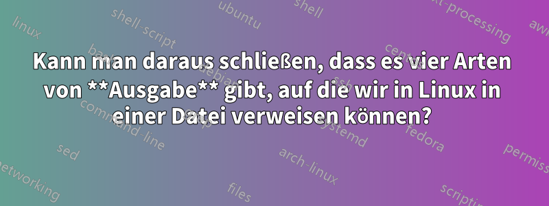 Kann man daraus schließen, dass es vier Arten von **Ausgabe** gibt, auf die wir in Linux in einer Datei verweisen können?