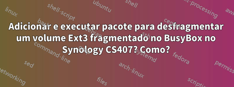 Adicionar e executar pacote para desfragmentar um volume Ext3 fragmentado no BusyBox no Synology CS407? Como?