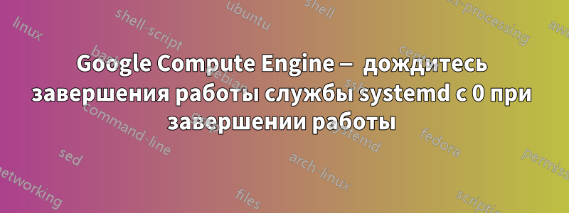 Google Compute Engine — дождитесь завершения работы службы systemd с 0 при завершении работы