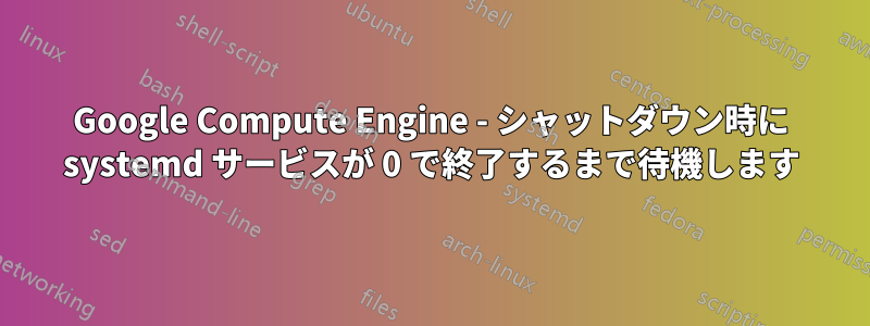 Google Compute Engine - シャットダウン時に systemd サービスが 0 で終了するまで待機します