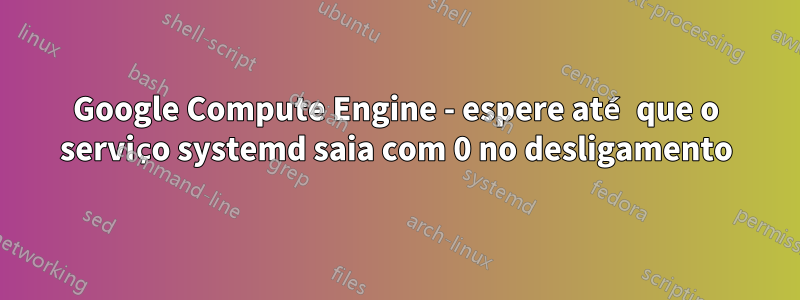 Google Compute Engine - espere até que o serviço systemd saia com 0 no desligamento