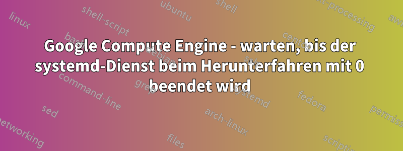 Google Compute Engine - warten, bis der systemd-Dienst beim Herunterfahren mit 0 beendet wird