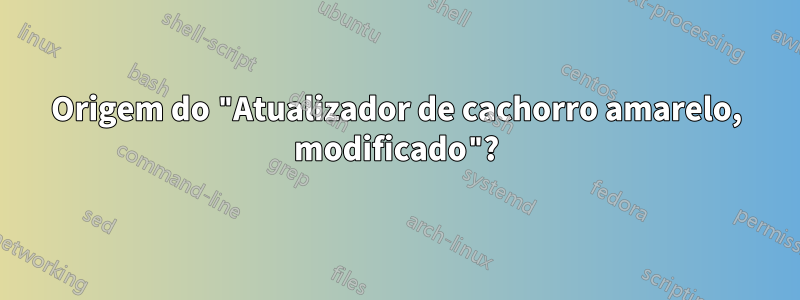 Origem do "Atualizador de cachorro amarelo, modificado"?