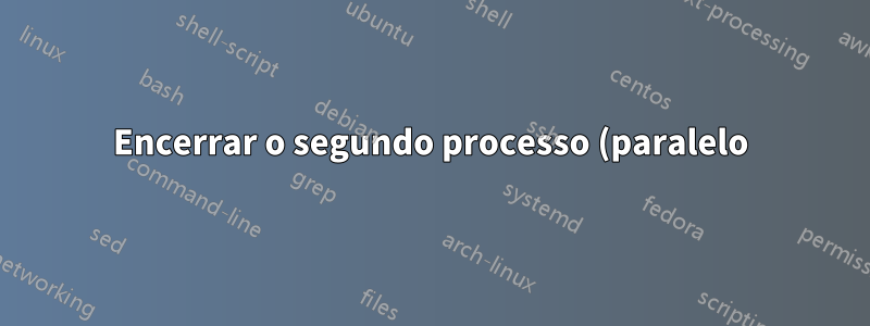 Encerrar o segundo processo (paralelo) se o primeiro for encerrado