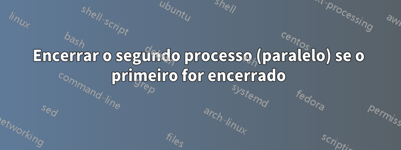 Encerrar o segundo processo (paralelo) se o primeiro for encerrado