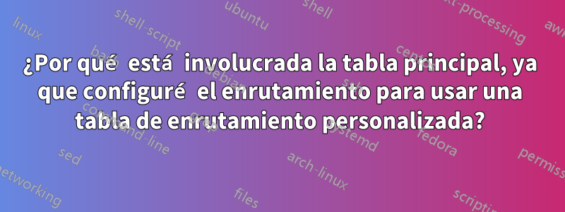 ¿Por qué está involucrada la tabla principal, ya que configuré el enrutamiento para usar una tabla de enrutamiento personalizada?