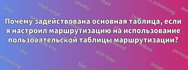 Почему задействована основная таблица, если я настроил маршрутизацию на использование пользовательской таблицы маршрутизации?