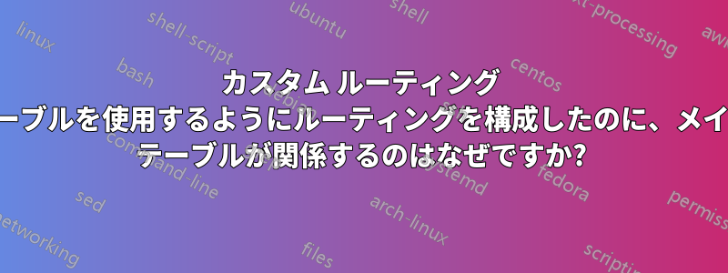 カスタム ルーティング テーブルを使用するようにルーティングを構成したのに、メイン テーブルが関係するのはなぜですか?