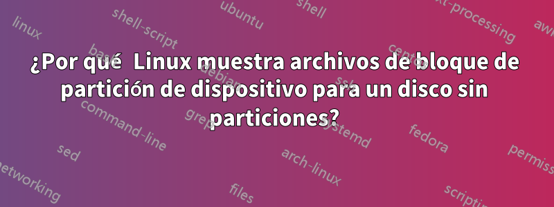 ¿Por qué Linux muestra archivos de bloque de partición de dispositivo para un disco sin particiones?