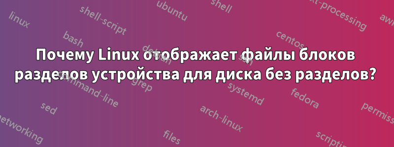 Почему Linux отображает файлы блоков разделов устройства для диска без разделов?