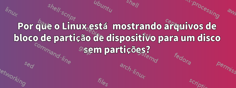 Por que o Linux está mostrando arquivos de bloco de partição de dispositivo para um disco sem partições?