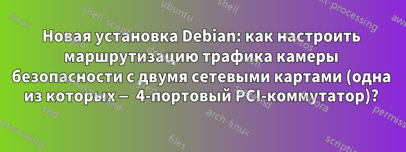 Новая установка Debian: как настроить маршрутизацию трафика камеры безопасности с двумя сетевыми картами (одна из которых — 4-портовый PCI-коммутатор)?