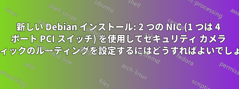 新しい Debian インストール: 2 つの NIC (1 つは 4 ポート PCI スイッチ) を使用してセキュリティ カメラ トラフィックのルーティングを設定するにはどうすればよいでしょうか?