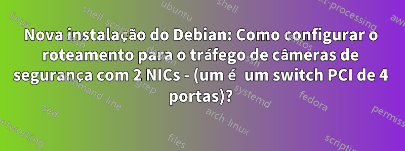 Nova instalação do Debian: Como configurar o roteamento para o tráfego de câmeras de segurança com 2 NICs - (um é um switch PCI de 4 portas)?