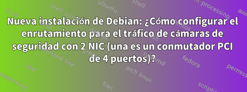 Nueva instalación de Debian: ¿Cómo configurar el enrutamiento para el tráfico de cámaras de seguridad con 2 NIC (una es un conmutador PCI de 4 puertos)?