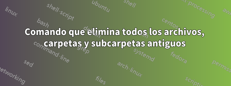 Comando que elimina todos los archivos, carpetas y subcarpetas antiguos