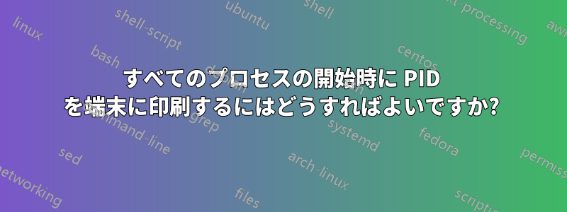 すべてのプロセスの開始時に PID を端末に印刷するにはどうすればよいですか?