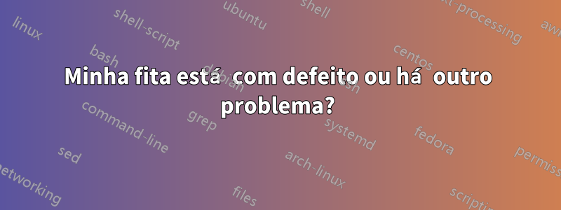 Minha fita está com defeito ou há outro problema?