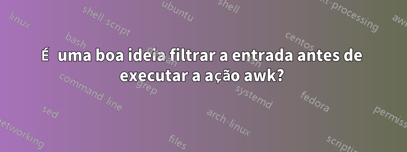 É uma boa ideia filtrar a entrada antes de executar a ação awk?