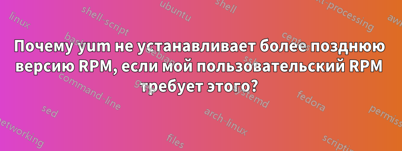 Почему yum не устанавливает более позднюю версию RPM, если мой пользовательский RPM требует этого?