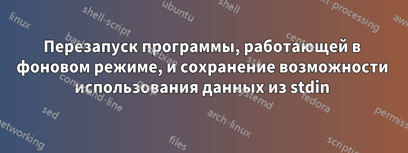 Перезапуск программы, работающей в фоновом режиме, и сохранение возможности использования данных из stdin