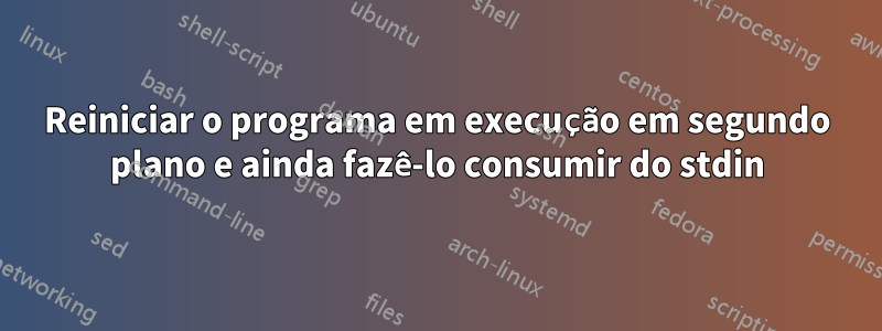 Reiniciar o programa em execução em segundo plano e ainda fazê-lo consumir do stdin