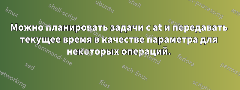 Можно планировать задачи с at и передавать текущее время в качестве параметра для некоторых операций.