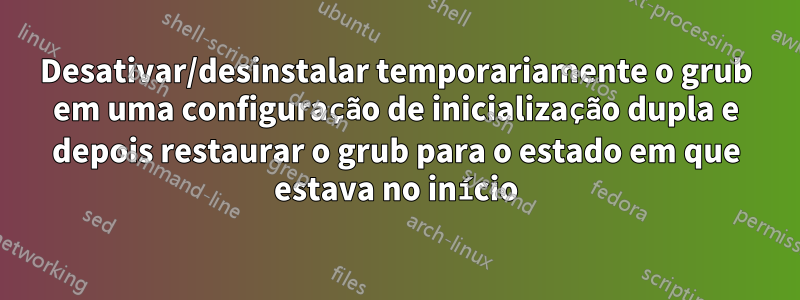 Desativar/desinstalar temporariamente o grub em uma configuração de inicialização dupla e depois restaurar o grub para o estado em que estava no início