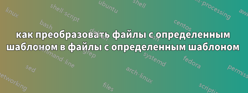 как преобразовать файлы с определенным шаблоном в файлы с определенным шаблоном