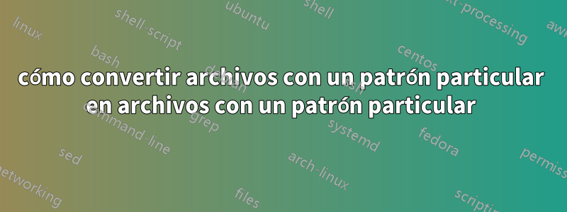 cómo convertir archivos con un patrón particular en archivos con un patrón particular