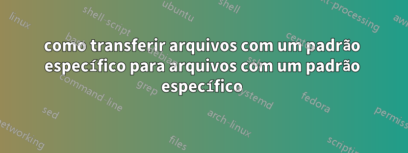 como transferir arquivos com um padrão específico para arquivos com um padrão específico